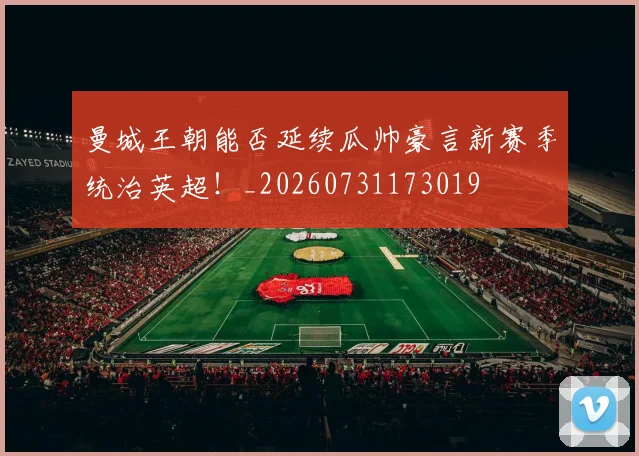 曼城王朝能否延续瓜帅豪言新赛季统治英超！_20260731173019
