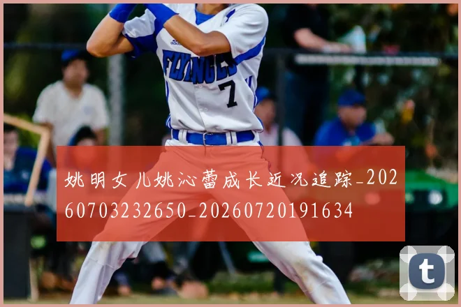姚明女儿姚沁蕾成长近况追踪_20260703232650_20260720191634