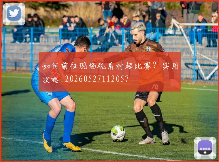 如何前往现场观看村超比赛？实用攻略_20260527112057