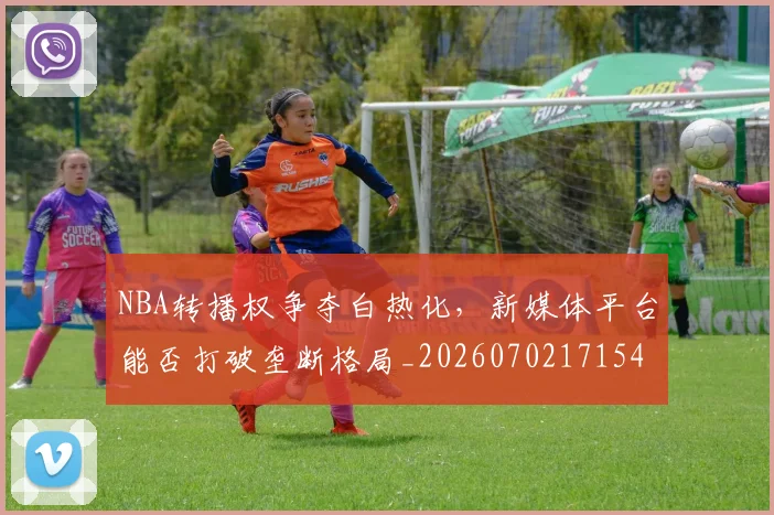 NBA转播权争夺白热化，新媒体平台能否打破垄断格局_20260702171545_20260714214710