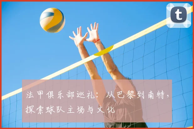 法甲俱乐部巡礼:从巴黎到南特,探索球队主场与文化