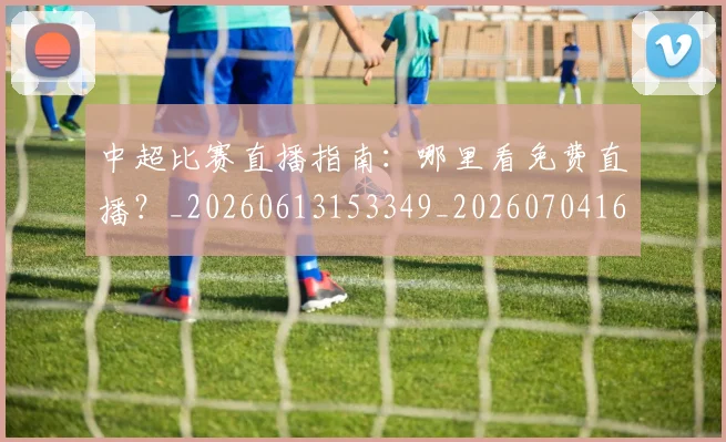 中超比赛直播指南：哪里看免费直播？_20260613153349_20260704163952