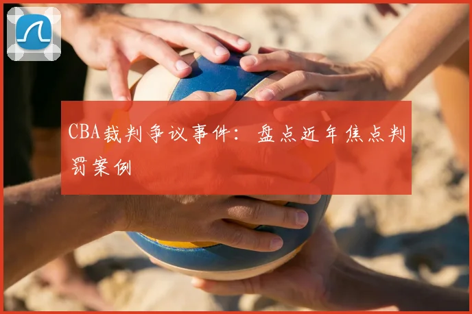 CBA裁判争议事件：盘点近年焦点判罚案例