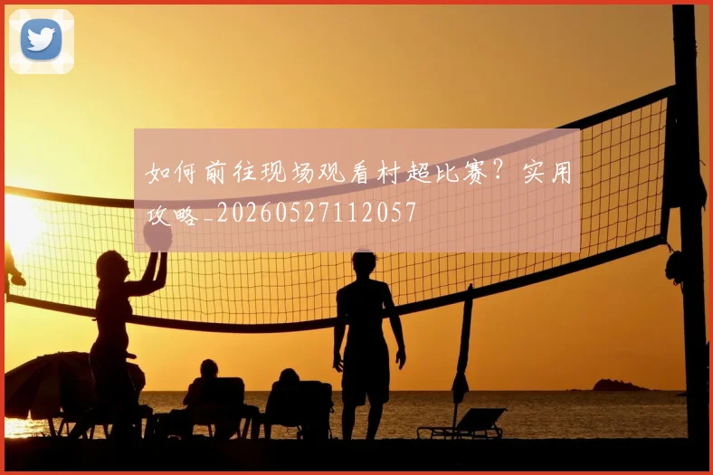 如何前往现场观看村超比赛？实用攻略_20260527112057