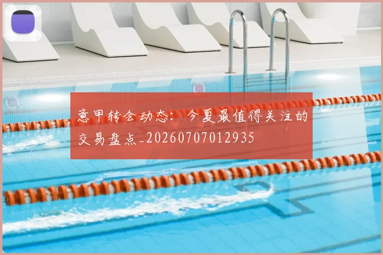 意甲转会动态：今夏最值得关注的交易盘点_20260707012935