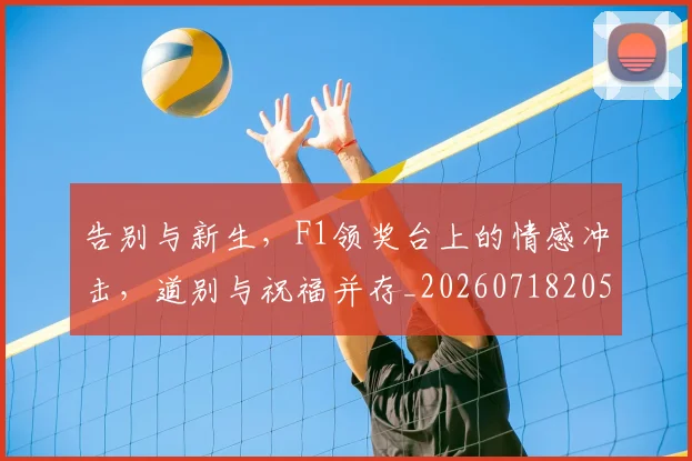 告别与新生，F1领奖台上的情感冲击，道别与祝福并存_20260718205842