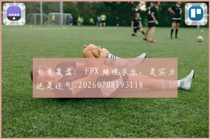 电竞复盘： FPX 绝境求生，是实力还是运气_20260708193118