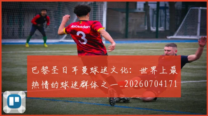 巴黎圣日耳曼球迷文化：世界上最热情的球迷群体之一_20260704171232_20260722154542