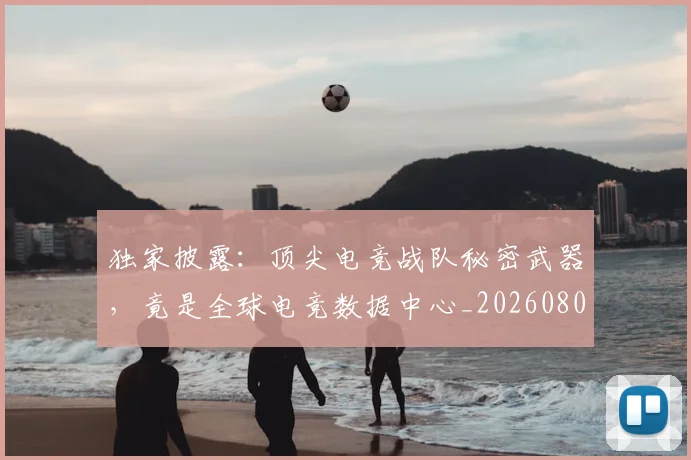 独家披露：顶尖电竞战队秘密武器，竟是全球电竞数据中心_20260802155909