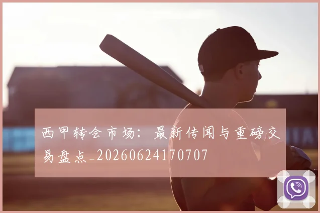 西甲转会市场:最新传闻与重磅交易盘点_20260624170707