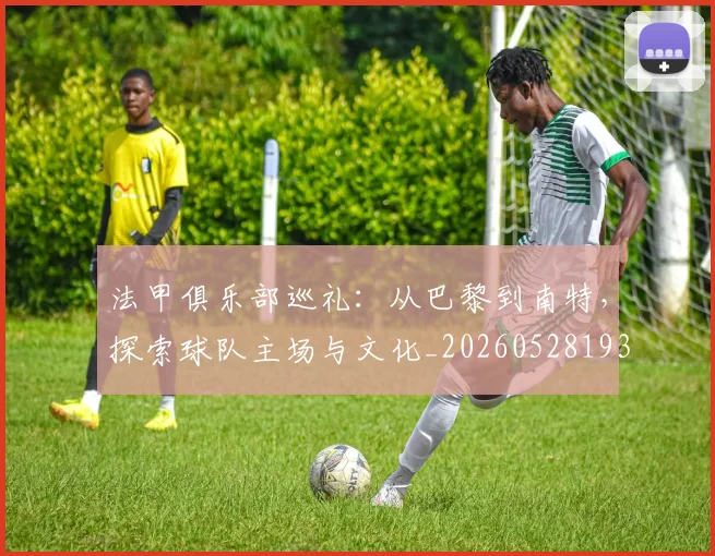 法甲俱乐部巡礼：从巴黎到南特，探索球队主场与文化_20260528193421
