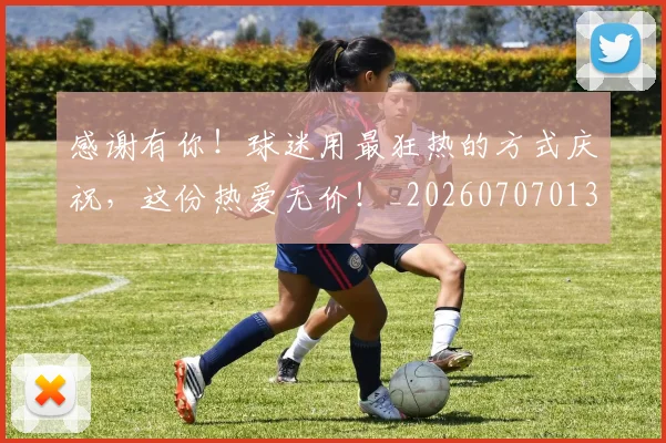 感谢有你！球迷用最狂热的方式庆祝，这份热爱无价！_20260707013321_20260723181337