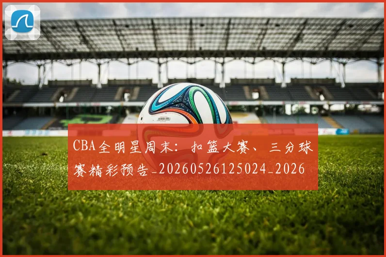 CBA全明星周末：扣篮大赛、三分球赛精彩预告_20260526125024_20260702163835