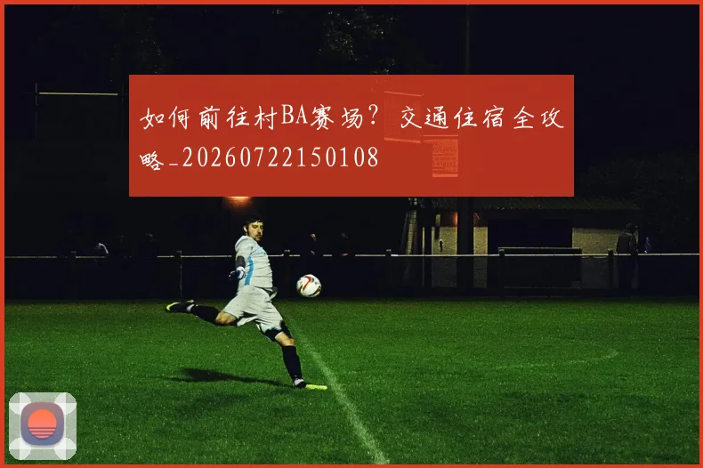 如何前往村BA赛场？交通住宿全攻略_20260722150108