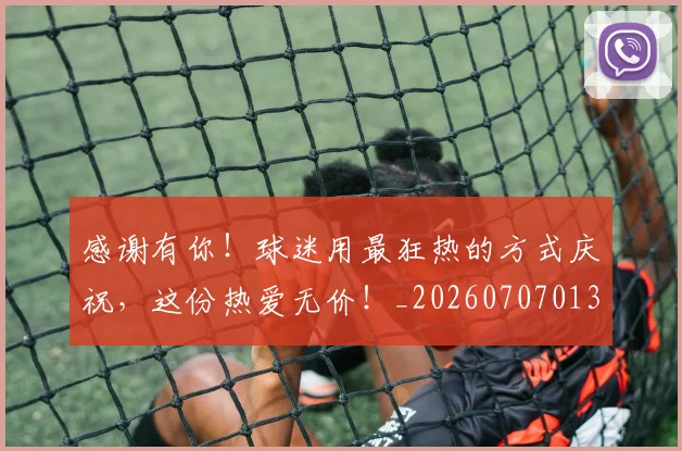 感谢有你！球迷用最狂热的方式庆祝，这份热爱无价！_20260707013321_20260723181337