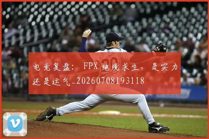 电竞复盘： FPX 绝境求生，是实力还是运气_20260708193118